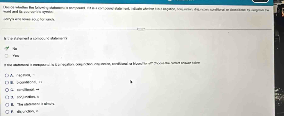 Decide whether the following statement is compound. If it is a compound statement, indicate whether it is a negation, conjunction, disjunction, conditional, or biconditional by using both the
word and its appropriate symbol.
Jerry's wife loves soup for lunch.
Is the statement a compound statement?
No
Yes
If the statement is compound, is it a negation, conjunction, disjunction, conditional, or biconditional? Choose the correct answer below.
A. negation, ~
B. biconditional, ←
C. conditional,
D. conjunction, A
E. The statement is simple.
F. disjunction, V