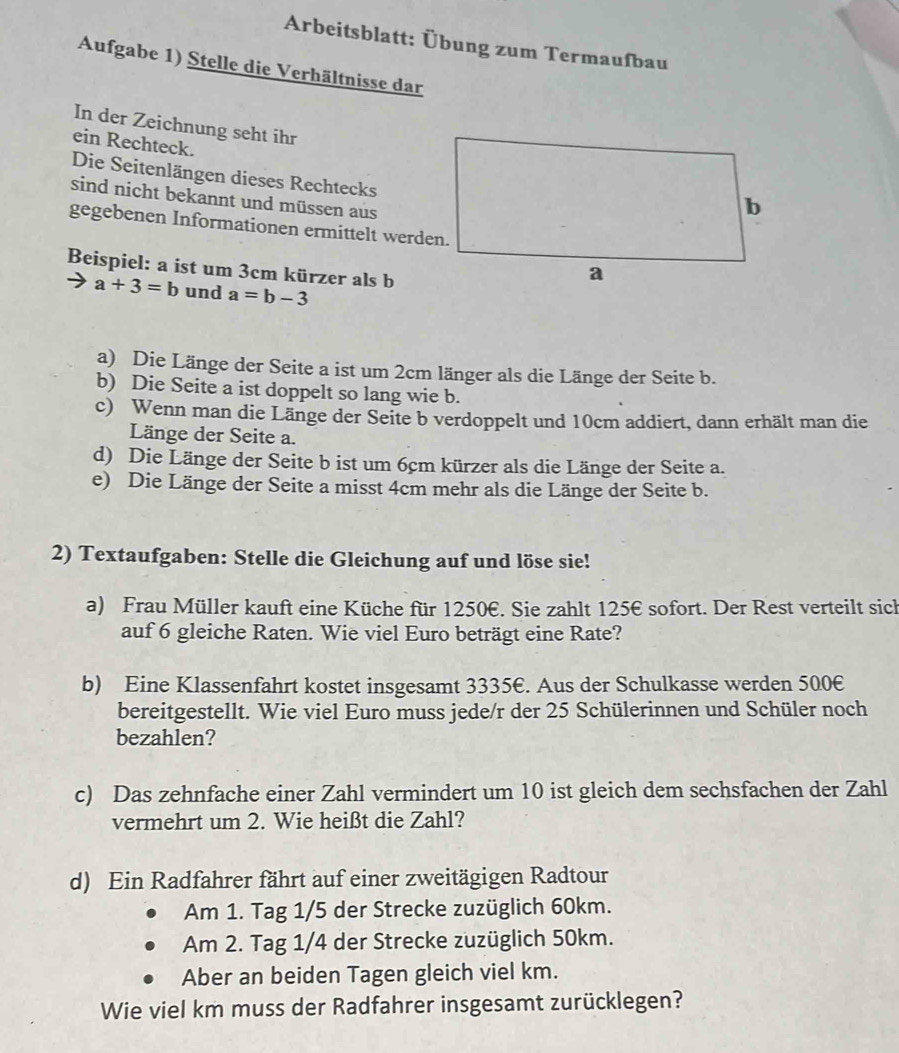 Arbeitsblatt: Übung zum Termaufbau
Aufgabe 1) Stelle die Verhältnisse dar
In der Zeichnung seht ihr
ein Rechteck.
Die Seitenlängen dieses Rechtecks
sind nicht bekannt und müssen aus
gegebenen Informationen ermittelt werden.
Beispiel: a ist um 3cm kürzer als b
a+3=b und a=b-3
a) Die Länge der Seite a ist um 2cm länger als die Länge der Seite b.
b) Die Seite a ist doppelt so lang wie b.
c) Wenn man die Länge der Seite b verdoppelt und 10cm addiert, dann erhält man die
Länge der Seite a.
d) Die Länge der Seite b ist um 6cm kürzer als die Länge der Seite a.
e) Die Länge der Seite a misst 4cm mehr als die Länge der Seite b.
2) Textaufgaben: Stelle die Gleichung auf und löse sie!
a) Frau Müller kauft eine Küche für 1250€. Sie zahlt 125€ sofort. Der Rest verteilt sich
auf 6 gleiche Raten. Wie viel Euro beträgt eine Rate?
b) Eine Klassenfahrt kostet insgesamt 3335€. Aus der Schulkasse werden 500€
bereitgestellt. Wie viel Euro muss jede/r der 25 Schülerinnen und Schüler noch
bezahlen?
c) Das zehnfache einer Zahl vermindert um 10 ist gleich dem sechsfachen der Zahl
vermehrt um 2. Wie heißt die Zahl?
d) Ein Radfahrer fährt auf einer zweitägigen Radtour
Am 1. Tag 1/5 der Strecke zuzüglich 60km.
Am 2. Tag 1/4 der Strecke zuzüglich 50km.
Aber an beiden Tagen gleich viel km.
Wie viel km muss der Radfahrer insgesamt zurücklegen?