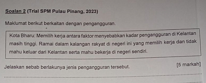 Soalan 2 (Trial SPM Pulau Pinang, 2023) 
Maklumat berikut berkaitan dengan pengangguran. 
Kota Bharu: Memilih kerja antara faktor menyebabkan kadar pengangguran di Kelantan 
masih tinggi. Ramai dalam kalangan rakyat di negeri ini yang memilih kerja dan tidak 
mahu keluar dari Kelantan serta mahu bekerja di negeri sendiri. 
Jelaskan sebab berlakunya jenis pengangguran tersebut. [5 markah]