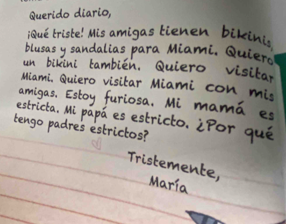 Querido diario, 
iue triste! Mis amigas lienen bikinis 
blusas y sandalias para Miami. Quierg 
un bikini tambien. Quiero visitar 
Miami, Quiero visitar Miami con mis 
amigas, Estoy furiosa. Mi mama es 
estricta, Mi papa es estricto. iPor que 
tengo padres estrictos? 
Tristemente, 
Maria