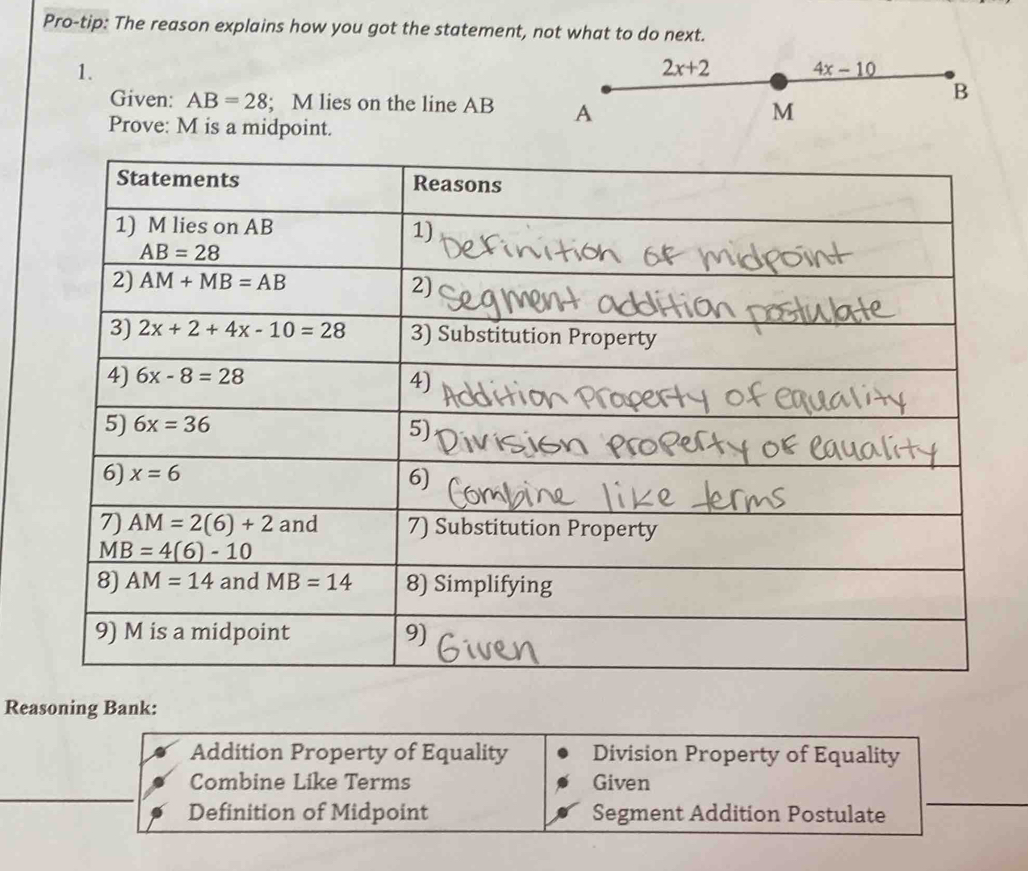 Pro-tip: The reason explains how you got the statement, not wh
1.
Given: AB=28; M lies on the line AB 
Prove: M is a midpoint.
Reasoning Bank:
Addition Property of Equality Division Property of Equality
Combine Like Terms Given
Definition of Midpoint Segment Addition Postulate
_