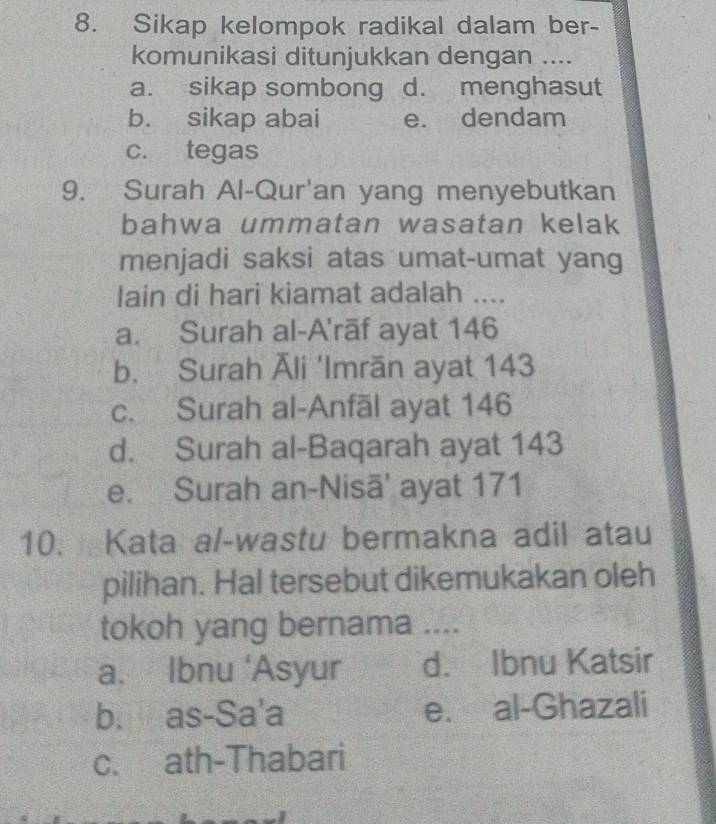 Sikap kelompok radikal dalam ber-
komunikasi ditunjukkan dengan ....
a. sikap sombong d. menghasut
b. sikap abai e. dendam
c. tegas
9. Surah Al-Qur'an yang menyebutkan
bahwa ummatan wasatan kelak
menjadi saksi atas umat-umat yang
lain di hari kiamat adalah ....
a. Surah al-A'rāf ayat 146
b. Surah Āli 'Imrān ayat 143
c. Surah al-Anfāl ayat 146
d. Surah al-Baqarah ayat 143
e. Surah an-Nisā' ayat 171
10. Kata al-wastu bermakna adil atau
pilihan. Hal tersebut dikemukakan oleh
tokoh yang bernama ....
a. Ibnu ‘Asyur d. Ibnu Katsir
b. as-Sa'a e. al-Ghazali
c. ath-Thabari