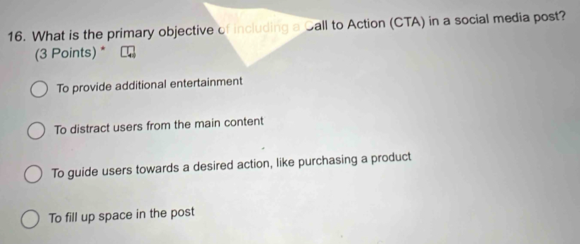 What is the primary objective of including a Call to Action (CTA) in a social media post?
(3 Points) *
To provide additional entertainment
To distract users from the main content
To guide users towards a desired action, like purchasing a product
To fill up space in the post