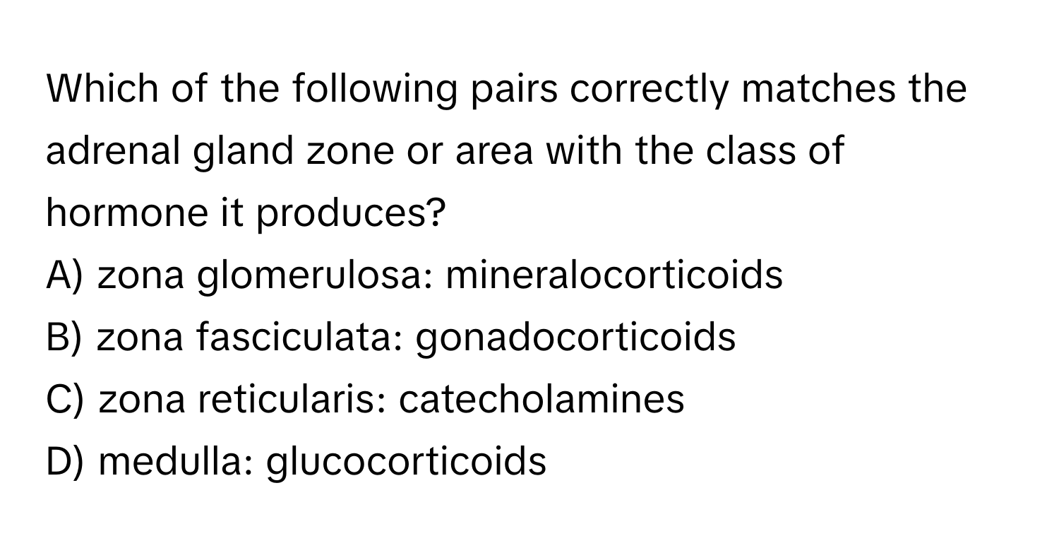 Which of the following pairs correctly matches the adrenal gland zone or area with the class of hormone it produces?
A) zona glomerulosa: mineralocorticoids
B) zona fasciculata: gonadocorticoids
C) zona reticularis: catecholamines
D) medulla: glucocorticoids