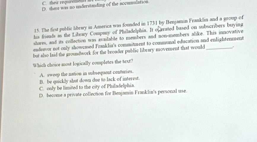 C. their requirements are
D. there was no understanding of the accumulation.
15. The first public library in America was founded in 1731 by Benjamin Franklin and a group of
his friends as the Library Company of Philadelphia. It o erated based on subscribers buying
shares, and its collection was available to members and non-members alike. This innovative
endeavor not only showcased Franklin's commitment to communal education and enlightenment
but also laid the groundwork for the broader public library movement that would_ .
Which choice most logically completes the text?
A. sweep the nation in subsequent centuries.
B. be quickly shut down due to lack of interest.
C. only be limited to the city of Philadelphia.
D. become a private collection for Benjamin Franklin's personal use.