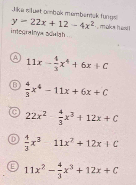 Jika siluet ombak membentuk fungsi
y=22x+12-4x^2 , maka hasil
integralnya adalah ...
a 11x- 4/3 x^4+6x+C
B  4/3 x^4-11x+6x+C
C 22x^2- 4/3 x^3+12x+C
 4/3 x^3-11x^2+12x+C
B 11x^2- 4/3 x^3+12x+C