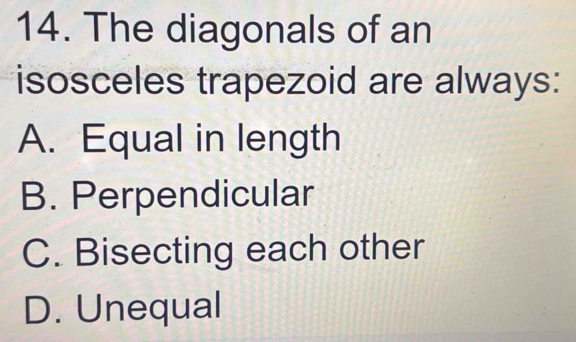 The diagonals of an
isosceles trapezoid are always:
A. Equal in length
B. Perpendicular
C. Bisecting each other
D. Unequal