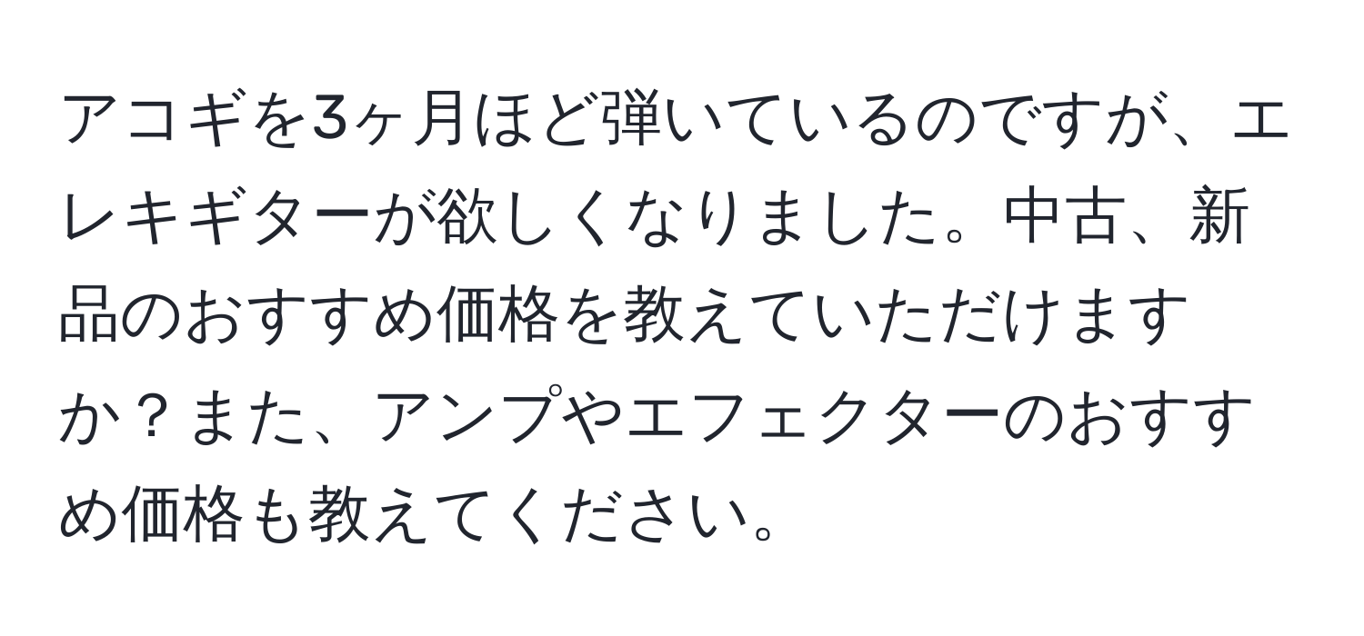 アコギを3ヶ月ほど弾いているのですが、エレキギターが欲しくなりました。中古、新品のおすすめ価格を教えていただけますか？また、アンプやエフェクターのおすすめ価格も教えてください。