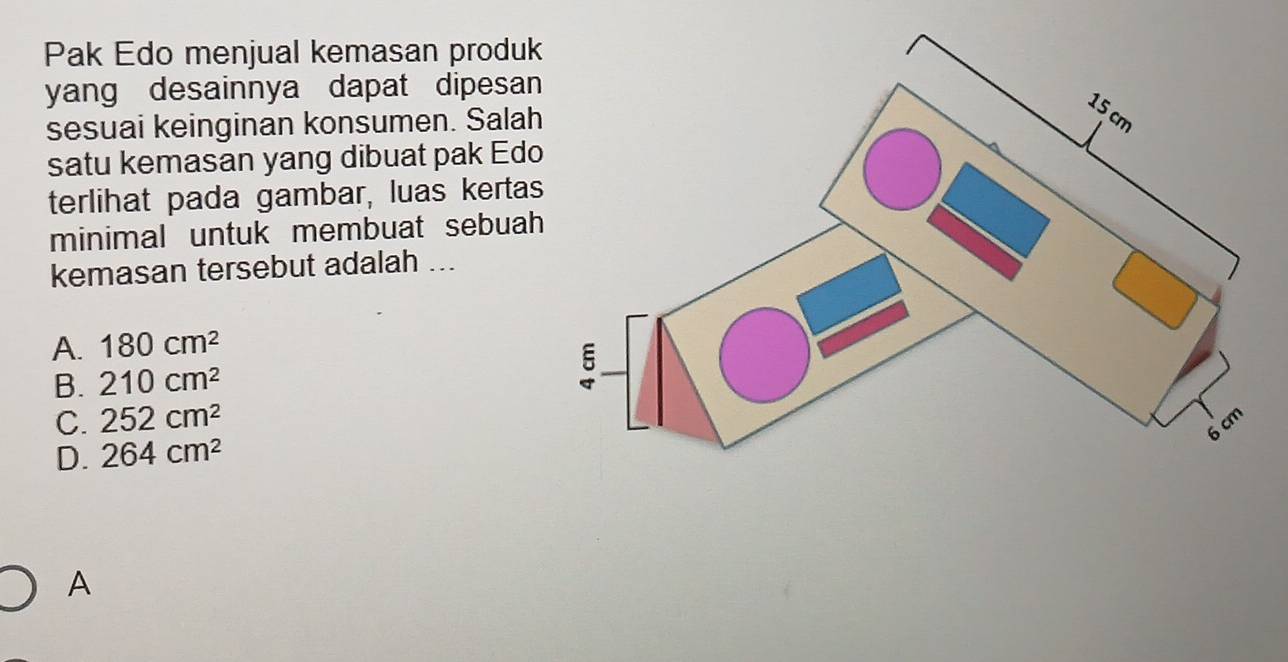 Pak Edo menjual kemasan produk
yang desainnya dapat dipesan
sesuai keinginan konsumen. Salah
satu kemasan yang dibuat pak Edo
terlihat pada gambar, luas kertas
minimal untuk membuat sebuah
kemasan tersebut adalah ...
A. 180cm^2
B. 210cm^2
C. 252cm^2
D. 264cm^2
A