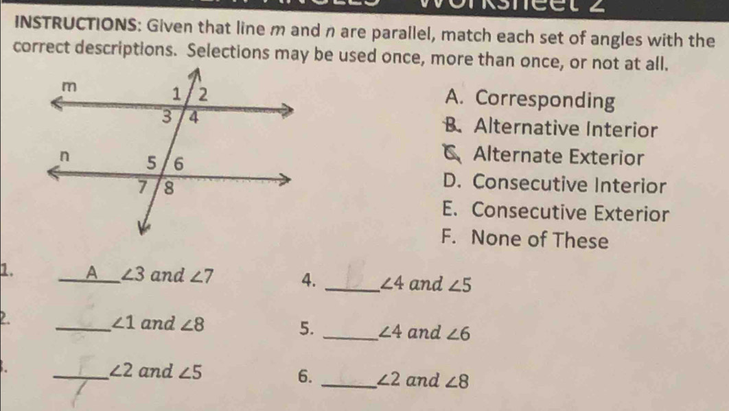 INSTRUCTIONS: Given that line m and n are parallel, match each set of angles with the
correct descriptions. Selections may be used once, more than once, or not at all.
A. Corresponding
B. Alternative Interior
Alternate Exterior
D. Consecutive Interior
E. Consecutive Exterior
F. None of These
1. _A_ ∠ 3 and ∠ 7 4. _ ∠ 4 and ∠ 5
2
_ ∠ 1 and ∠ 8 5. _ ∠ 4 and ∠ 6
_ ∠ 2 and ∠ 5 6. _ ∠ 2 and ∠ 8