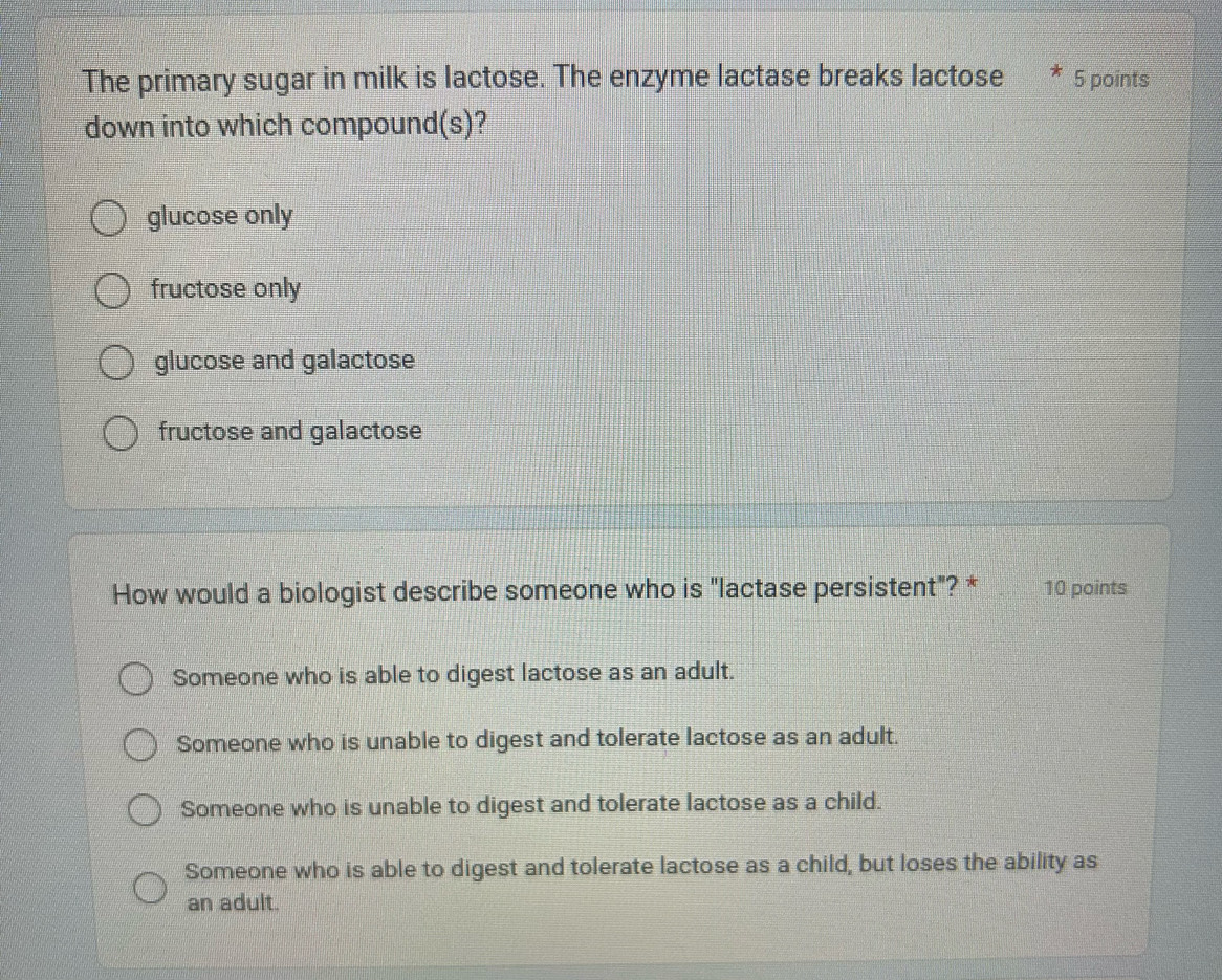 The primary sugar in milk is lactose. The enzyme lactase breaks lactose * 5 points
down into which compound(s)?
glucose only
fructose only
glucose and galactose
fructose and galactose
How would a biologist describe someone who is "lactase persistent"? * 10 points
Someone who is able to digest lactose as an adult.
Someone who is unable to digest and tolerate lactose as an adult.
Someone who is unable to digest and tolerate lactose as a child.
Someone who is able to digest and tolerate lactose as a child, but loses the ability as
an adult.