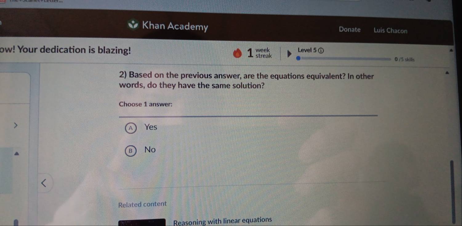 Khan Academy
Donate Luis Chacon
ow! Your dedication is blazing! week Level 5
1 streak
0 /5 skills
2) Based on the previous answer, are the equations equivalent? In other
words, do they have the same solution?
Choose 1 answer:
Yes
B No
Related content
Reasoning with linear equations