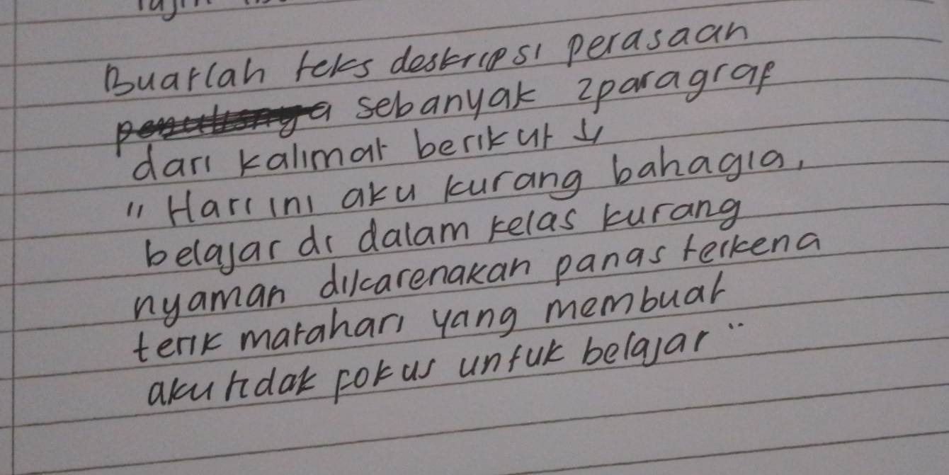 Buarlah tels destrips perasaan 
sebanyak zparagrap 
dar kalimar berikur 4
"1 Hari ini aku kurang bahagla, 
belayar dr dalam kelas kurang 
nyaman dilcarenakan panas terkena 
terk marahari yang membuar 
akundak corus unful belaar