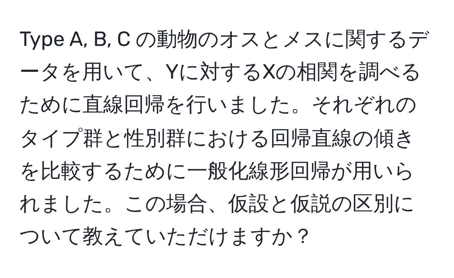 Type A, B, C の動物のオスとメスに関するデータを用いて、Yに対するXの相関を調べるために直線回帰を行いました。それぞれのタイプ群と性別群における回帰直線の傾きを比較するために一般化線形回帰が用いられました。この場合、仮設と仮説の区別について教えていただけますか？