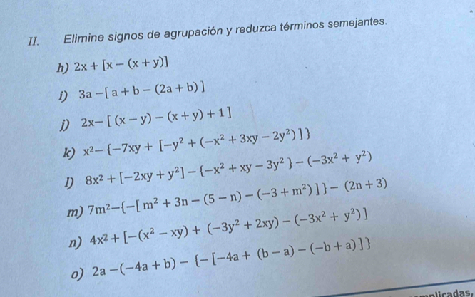 Elimine signos de agrupación y reduzca términos semejantes. 
h) 2x+[x-(x+y)]
i) 3a-[a+b-(2a+b)]
j) 2x-[(x-y)-(x+y)+1]
k) x^2- -7xy+[-y^2+(-x^2+3xy-2y^2)]
1) 8x^2+[-2xy+y^2]- -x^2+xy-3y^2 -(-3x^2+y^2)
m) 7m^2- -[m^2+3n-(5-n)-(-3+m^2)] -(2n+3)
n) 4x^2+[-(x^2-xy)+(-3y^2+2xy)-(-3x^2+y^2)]
o) 2a-(-4a+b)- -[-4a+(b-a)-(-b+a)]