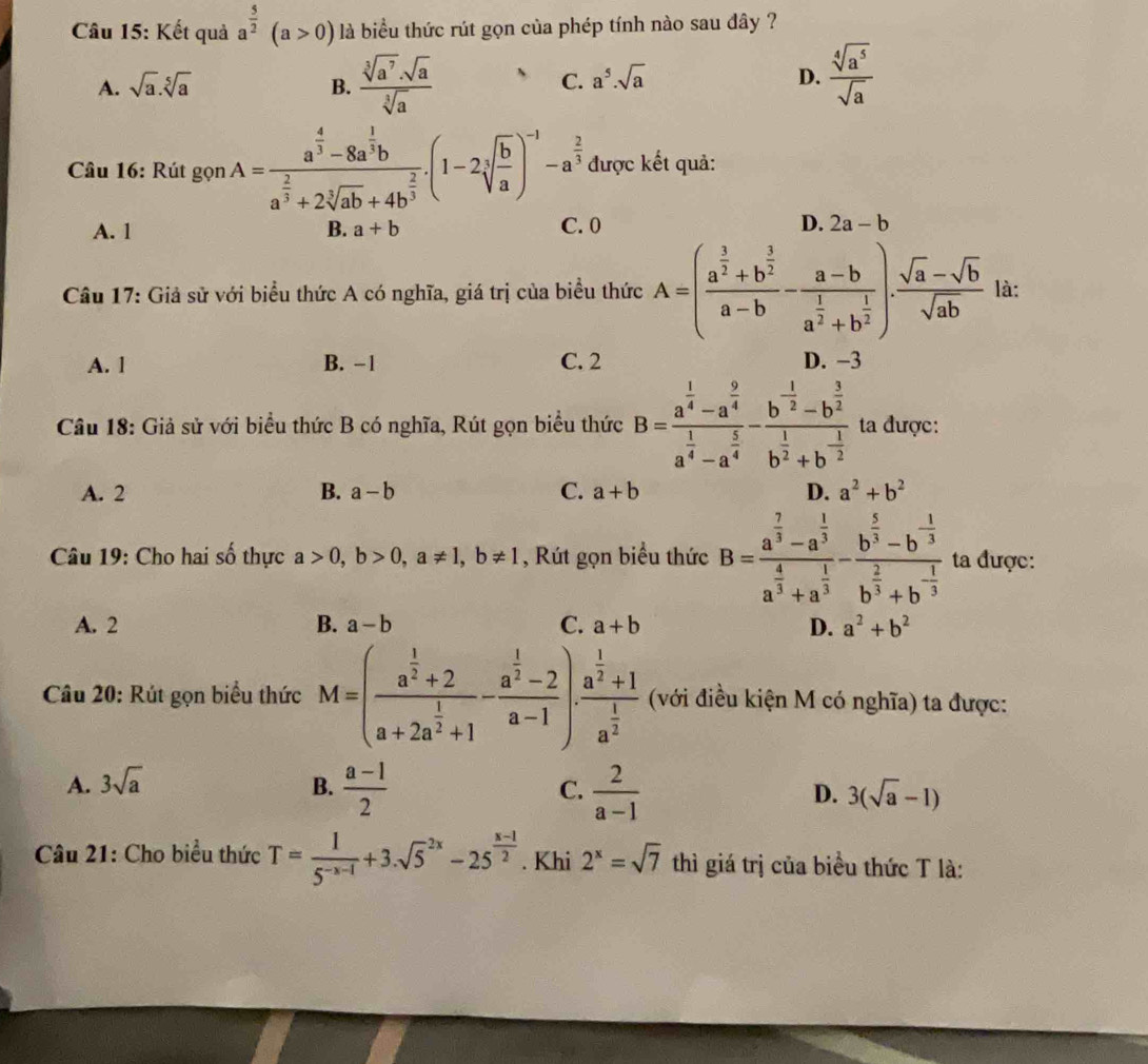 Kết quả a^(frac 5)2(a>0) là biểu thức rút gọn của phép tính nào sau đây ?
A. sqrt(a).sqrt[5](a) B.  sqrt[3](a^7)· sqrt(a)/sqrt[3](a) 
C. a^5.sqrt(a) D.  sqrt[4](a^5)/sqrt(a) 
Câu 16: Rút gọn A=frac a^(frac 4)3-8a^(frac 1)3ba^(frac 2)3+2sqrt[3](ab)+4b^(frac 2)3.(1-2sqrt[3](frac b)a)^-1-a^(frac 2)3 được kết quả:
A. 1 B. a+b C. 0 D. 2a-b
Câu 17: Giả sử với biểu thức A có nghĩa, giá trị của biểu thức A=(frac a^(frac 3)2+b^(frac 3)2a-b-frac a-ba^(frac 1)2+b^(frac 1)2). (sqrt(a)-sqrt(b))/sqrt(ab)  là:
A. 1 B. -1 C. 2 D. −3
Câu 18: Giả sử với biểu thức B có nghĩa, Rút gọn biểu thức B=frac a^(frac 1)4-a^(frac 9)4a^(frac 1)4-a^(frac 5)4-frac b^(-frac 1)2-b^(frac 3)2b^(frac 1)2+b^(-frac 1)2 ta được:
A. 2 B. a-b C. a+b D. a^2+b^2
Câu 19: Cho hai số thực a>0,b>0,a!= 1,b!= 1 , Rút gọn biểu thức B=frac a^(frac 7)3-a^(frac 1)3a^(frac 4)3+a^(frac 1)3-frac b^(frac 5)3-b^(-frac 1)3b^(frac 2)3+b^(-frac 1)3 ta được:
A. 2 B. a-b C. a+b D. a^2+b^2
Câu 20: Rút gọn biểu thức M=(frac a^(frac 1)2+2a+2a^(frac 1)2+1-frac a^(frac 1)2-2a-1)· frac a^(frac 1)2+1a^(frac 1)2 (với điều kiện M có nghĩa) ta được:
A. 3sqrt(a) B.  (a-1)/2  C.  2/a-1  D. 3(sqrt(a)-1)
Câu 21: Cho biểu thức T= 1/5^(-x-1) +3.sqrt 5^((2x)-25^frac x-1)2. Khi 2^x=sqrt(7) thì giá trị của biểu thức T là: