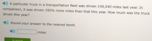 ) A particular truck in a transportation fleet wirs driven 140,540 miles last year. In 
comparison, it was driven 195% more miles than that this year. How much was the truck 
driven this year? 
Round your answer to the nearest tenth. 
(3) □ miles