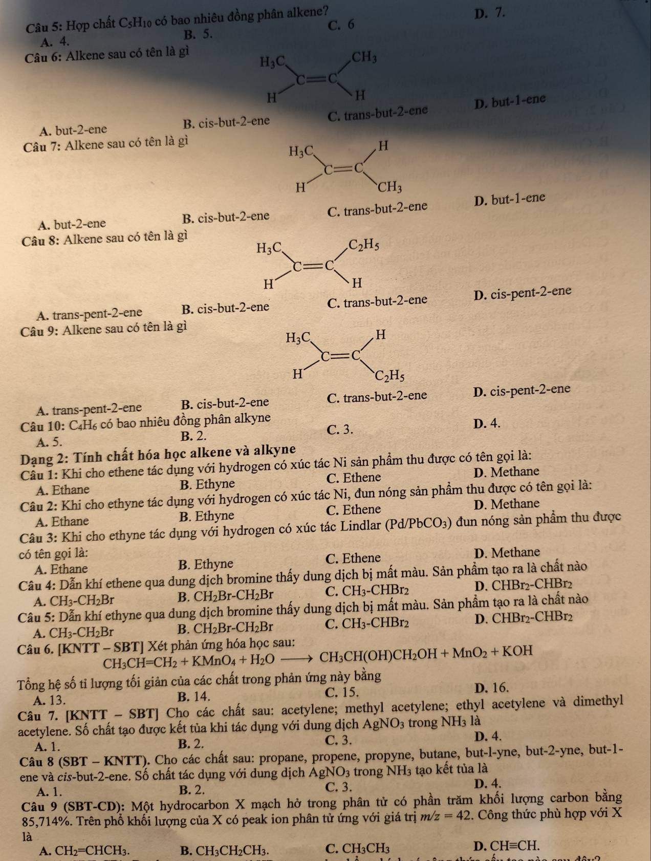 Hợp chất C_5H_10 có bao nhiêu đồng phân alkene? D. 7.
C. 6
A. 4. B. 5.
Câu 6: Alkene sau có tên là gì
D. but-1-ene
A. but-2-ene
B. cis-but-2-ene
Câu 7: Alkene sau có tên là gì
A. but-2-ene C. trans-but-2-ene D. bu1 -1-ene
B. cis-but-2-en e
Câu 8: Alkene sau có tên là gì
A. trans-pent-2-ene B. cis-but-2-ene s-but-2· -en D. cis-pent-2-ene
Câu 9: Alkene sau có tên là gì
A. trans-pent-2-ene B. cis-but-2-ene C. trans-but-2-ene D. cis-pent-2-ene
Câu 10: ( _4H_6; có bao nhiêu đồng phân alkyne D. 4.
A. 5.
B. 2. C. 3.
Dạng 2: Tính chất hóa học alkene và alkyne
Cầu 1: Khi cho ethene tác dụng với hydrogen có xúc tác Ni sản phẩm thu được có tên gọi là:
A. Ethane B. Ethyne C. Ethene D. Methane
Câu 2: Khi cho ethyne tác dụng với hydrogen có xúc tác Ni, đun nóng sản phẩm thu được có tên gọi là:
A. Ethane B. Ethyne C. Ethene D. Methane
Câu 3: Khi cho ethyne tác dụng với hydrogen có xúc tác Lindlar (Pd/PbCO₃) đun nóng sản phẩm thu được
có tên gọi là: D. Methane
A. Ethane B. Ethyne C. Ethene
Câu 4: Dẫn khí ethene qua dung dịch bromine thấy dung dịch bị mất màu. Sản phẩm tạo ra là chất nào
A. CH_3-CH_2Br
B. CH_2Br-CH_2Br C. CH_3-CHBr_2 D. CHBr2-CHBr2
Câu 5: Dẫn khí ethyne qua dung dịch bromine thấy dung dịch bị mất màu. Sản phẩm tạo ra là chất nào
A. CH_3-CH_2Br
B. CH_2Br-CH_2Br C. CH_3-CHBr_2 D. CHBr2-CHBr2
Câu 6. [KNTT - CH_3CH=CH_2+KMnO_4+H_2Oto CH_3CH(OH)CH_2OH+MnO_2+KOH SBT Xét phản ứng hóa học sau:
Tổng hệ số tỉ lượng tối giản của các chất trong phản ứng này bằng
A. 13. B. 14.
C. 15. D. 16.
Câu 7. [KNTT-SBT] Cho các chất sau: acetylene; methyl acetylene; ethyl acetylene và dimethyl
acetylene. Số chất tạo được kết tủa khi tác dụng với dung dịch AgNO_3 trong NH_31 là D. 4.
A. 1. B. 2. C. 3.
Câu 8 (SBT - KNTT). Cho các chất sau: propane, propene, propyne, butane, but-l-yne, but-2-yne, but-1-
ene và cis-but-2-ene. Số chất tác dụng với dung dịch AgNO_3 trong NH_3 3 tạo kết tủa là
A. 1. B. 2. C. 3. D. 4.
Câu 9 (SBT-CD): Một hydrocarbon X mạch hở trong phân tử có phần trăm khối lượng carbon bằng
85,714%. Trên phổ khối lượng của X có peak ion phân tử ứng với giá trị m/z=42. Công thức phù hợp với X
là
A. CH_2=CHCH_3. B. Cl H_3CH_2CH_3. C. CH_3CH_3
D. CHequiv CH.