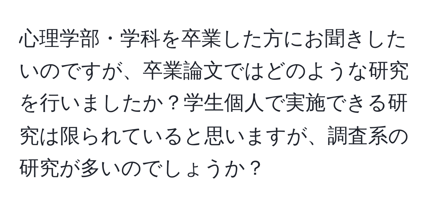 心理学部・学科を卒業した方にお聞きしたいのですが、卒業論文ではどのような研究を行いましたか？学生個人で実施できる研究は限られていると思いますが、調査系の研究が多いのでしょうか？