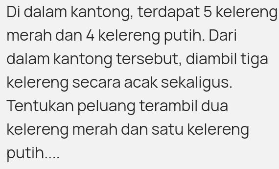 Di dalam kantong, terdapat 5 kelereng 
merah dan 4 kelereng putih. Dari 
dalam kantong tersebut, diambil tiga 
kelereng secara acak sekaligus. 
Tentukan peluang terambil dua 
kelereng merah dan satu kelereng 
putih....