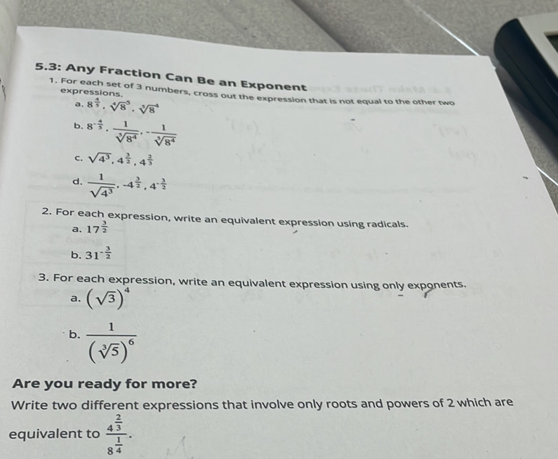 5.3: Any Fraction Can Be an Exponent 
1. For each set of 3 numbers, cross out the expression that is not equal to the other two 
expressions. 
a. 8^(frac 4)5, sqrt [4]8^(5 · sqrt [5]8^4
b. 8^-frac 4)5,  1/sqrt[5](8^4) , - 1/sqrt[5](8^4) 
C. sqrt(4^3), 4^(frac 3)2, 4^(frac 2)3
d.  1/sqrt(4^3) , -4^(frac 3)2, 4^(-frac 3)2
2. For each expression, write an equivalent expression using radicals. 
a. 17^(frac 3)2
b. 31^(-frac 3)2
3. For each expression, write an equivalent expression using only exponents. 
a. (sqrt(3))^4
b. frac 1(sqrt[3](5))^6
Are you ready for more? 
Write two different expressions that involve only roots and powers of 2 which are 
equivalent to frac 4^(frac 2)38^(frac 1)4.