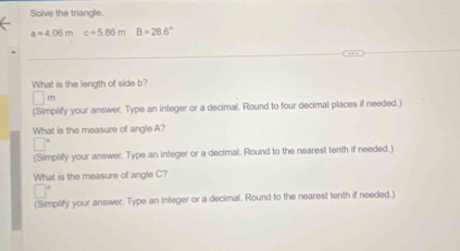 Solve the triangle.
a=4.06mc=5.86mB=28.6°
_ 
_ 
_ 
What is the length of side b?
m
(Simplify your answer. Type an integer or a decimal. Round to four decimal places if needed.) 
What is the measure of angle A? 
(Simplify your answer. Type an integer or a decimal. Round to the nearest tenth if needed.) 
What is the measure of angle C? 
(Simplify your answer. Type an integer or a decimal. Round to the nearest tenth if needed.)