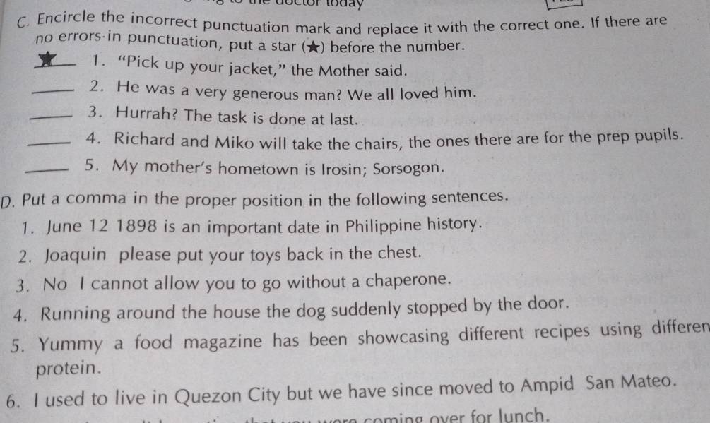 toctor today 
C. Encircle the incorrect punctuation mark and replace it with the correct one. If there are 
no errors in punctuation, put a star (★) before the number. 
_1. “Pick up your jacket,” the Mother said. 
_2. He was a very generous man? We all loved him. 
_3. Hurrah? The task is done at last. 
_4. Richard and Miko will take the chairs, the ones there are for the prep pupils. 
_5. My mother's hometown is Irosin; Sorsogon. 
D. Put a comma in the proper position in the following sentences. 
1. June 12 1898 is an important date in Philippine history. 
2. Joaquin please put your toys back in the chest. 
3. No I cannot allow you to go without a chaperone. 
4. Running around the house the dog suddenly stopped by the door. 
5. Yummy a food magazine has been showcasing different recipes using differen 
protein. 
6. I used to live in Quezon City but we have since moved to Ampid San Mateo.