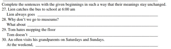 Complete the sentences with the given beginnings in such a way that their meanings stay unchanged. 
27. Lien catches the bus to school at 6:00 am 
Lien always goes_ 
28. Why don’t we go to museums? 
What about_ 
29. Tom hates mopping the floor 
Tom doesn’t_ 
30. An often visits his grandparents on Saturdays and Sundays. 
At the weekend,_