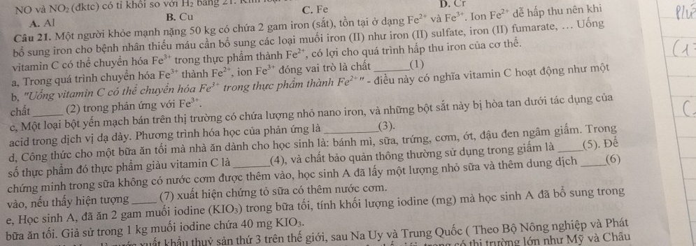 NO và NO_2 (đktc) có tỉ khồi so với H_2 :  ả ng 21. Kmm C. Fe D. Cr
A. Al B. Cu
Câu 21. Một người khỏe mạnh nặng 50 kg có chứa 2 gam iron (sắt), tồn tại ở dạng Fe^(2+) và Fe^3. Ion Fe^(2+) dễ hấp thu nên khi
bổ sung iron cho bệnh nhân thiếu máu cần bổ sung các loại muối iron (II) như iron (II) sulfate, iron (II) fumarate, ... Uống
vitamin C có thể chuyển hóa Fe^(3+) trong thực phẩm thành Fe^(2+) *, có lợi cho quá trình hấp thu iron của cơ thể.
a, Trong quá trình chuyển hóa Fe^(3+) thành Fe^(2+) , ion Fe^(3+) đóng vai trò là chất (1)
b, "Uống vitamin C có thể chuyển hóa Fe^(3+) trong thực phẩm thành Fe^(2+n) - điều này có nghĩa vitamin C hoạt động như một
chất _(2) trong phản ứng với Fe^3
c, Một loại bột yến mạch bán trên thị trường có chứa lượng nhỏ nano iron, và những bột sắt này bị hòa tan dưới tác dụng của
acid trong dịch vị dạ dày. Phương trình hóa học của phản ứng là __(3).
d, Công thức cho một bữa ăn tối mà nhà ăn dành cho học sinh là: bánh mì, sữa, trứng, cơm, ớt, đậu đen ngâm giấm. Trong
số thực phẩm đó thực phẩm giàu vitamin C là _(4), và chất bảo quản thông thường sử dụng trong giấm là __(5). Để
chứng minh trong sữa không có nước cơm được thêm vào, học sinh A đã lấy một lượng nhỏ sữa và thêm dung dịch (6)
vào, nếu thấy hiện tượng (7) xuất hiện chứng tỏ sữa có thêm nước cơm.
e, Học sinh A, đã ăn 2 gam muối iodine (KIO_3) trong bữa tối, tính khối lượng iodine (mg) mà học sinh A đã bổ sung trong
bữa ăn tối. Giả sử trong 1 kg muối iodine chứa 40 mg KIO_3.
T x uất khẩu thuỷ sản thứ 3 trên thế giới, sau Na Uy và Trung Quốc ( Theo Bộ Nông nghiệp và Phát
t  thi trường lớn như Mỹ và Châu