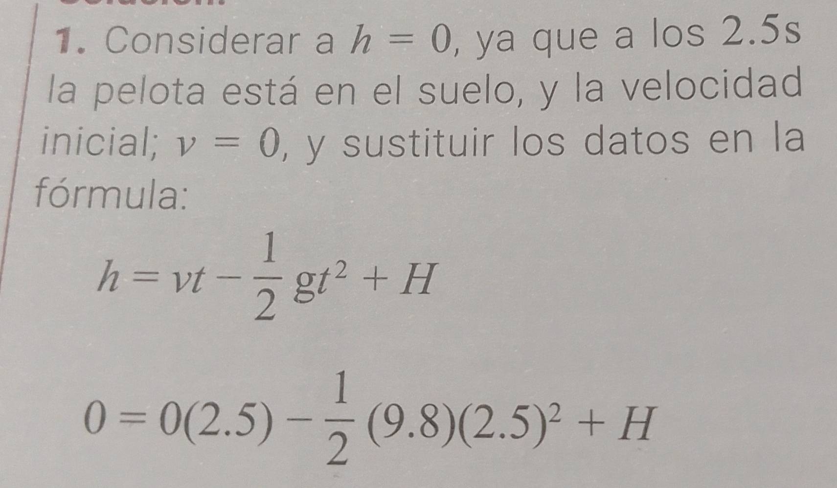 Considerar a h=0 , ya que a los 2.5s
la pelota está en el suelo, y la velocidad 
inicial; v=0 , y sustituir los datos en la 
fórmula:
h=vt- 1/2 gt^2+H
0=0(2.5)- 1/2 (9.8)(2.5)^2+H