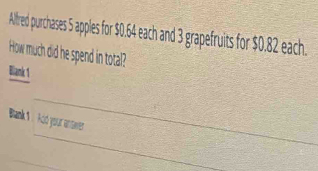 Alfred purchases 5 apples for $0.64 each and 3 grapefruits for $0.82 each. 
How much did he spend in total? 
Blank 1 
_ 
_ 
Bank 1: Ad your answver