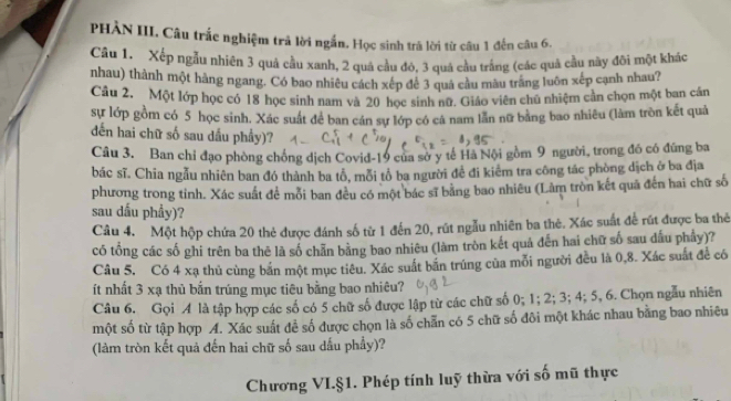 PHÀN III. Câu trắc nghiệm trả lời ngắn. Học sinh trả lời từ câu 1 đến câu 6.
Câu 1. Xếp ngẫu nhiên 3 quả cầu xanh, 2 quả cầu đỏ, 3 quá cầu trăng (các quả cầu này đôi một khác
nhau) thành một hàng ngang. Có bao nhiêu cách xép để 3 quả cầu màu trăng luôn xếp cạnh nhau?
Câu 2. Một lớp học có 18 học sinh nam và 20 học sinh nữ. Giáo viên chú nhiệm cản chọn một ban cần
sự lớp gồm có 5 học sinh. Xác suất để ban cán sự lớp có cả nam lần nữ bằng bao nhiêu (làm tròn kết quả
dến hai chữ số sau dấu phầy)?
Câu 3. Ban chỉ đạo phòng chống dịch Covid-19 của sở y tế Hà Nội gồm 9 người, trong đồ có đứng ba
bác sĩ. Chia ngẫu nhiên ban đó thành ba tổ, mỗi tổ ba người đề đi kiêm tra công tác phòng dịch ở ba địa
phương trong tỉnh. Xác suất để mỗi ban đều có một bác sĩ bằng bao nhiêu (Làm tròn kết quã đến hai chữ số
sau dấu phẩy)?
Câu 4. Một hộp chứa 20 thẻ được đánh số từ 1 đến 20, rút ngẫu nhiên ba thẻ. Xác suất để rút được ba thẻ
có tổng các số ghi trên ba thê là số chẵn bằng bao nhiêu (làm tròn kết quả đến hai chữ số sau dầu phẩy)?
Câu 5. Có 4 xạ thủ cùng bắn một mục tiêu. Xác suất bắn trúng của mỗi người đều là 0,8. Xác suất đề có
ít nhất 3 xạ thủ bắn trúng mục tiêu bằng bao nhiêu?
Câu 6. Gọi A là tập hợp các số có 5 chữ số được lập từ các chữ số 0; 1; 2; 3; 4; 5, 6. Chọn ngâu nhiên
một số từ tập hợp A. Xác suất đề số được chọn là số chẵn có 5 chữ số đôi một khác nhau bằng bao nhiêu
(làm tròn kết quả đến hai chữ số sau dấu phẩy)?
Chương VI.§1. Phép tính luỹ thừa với số mũ thực