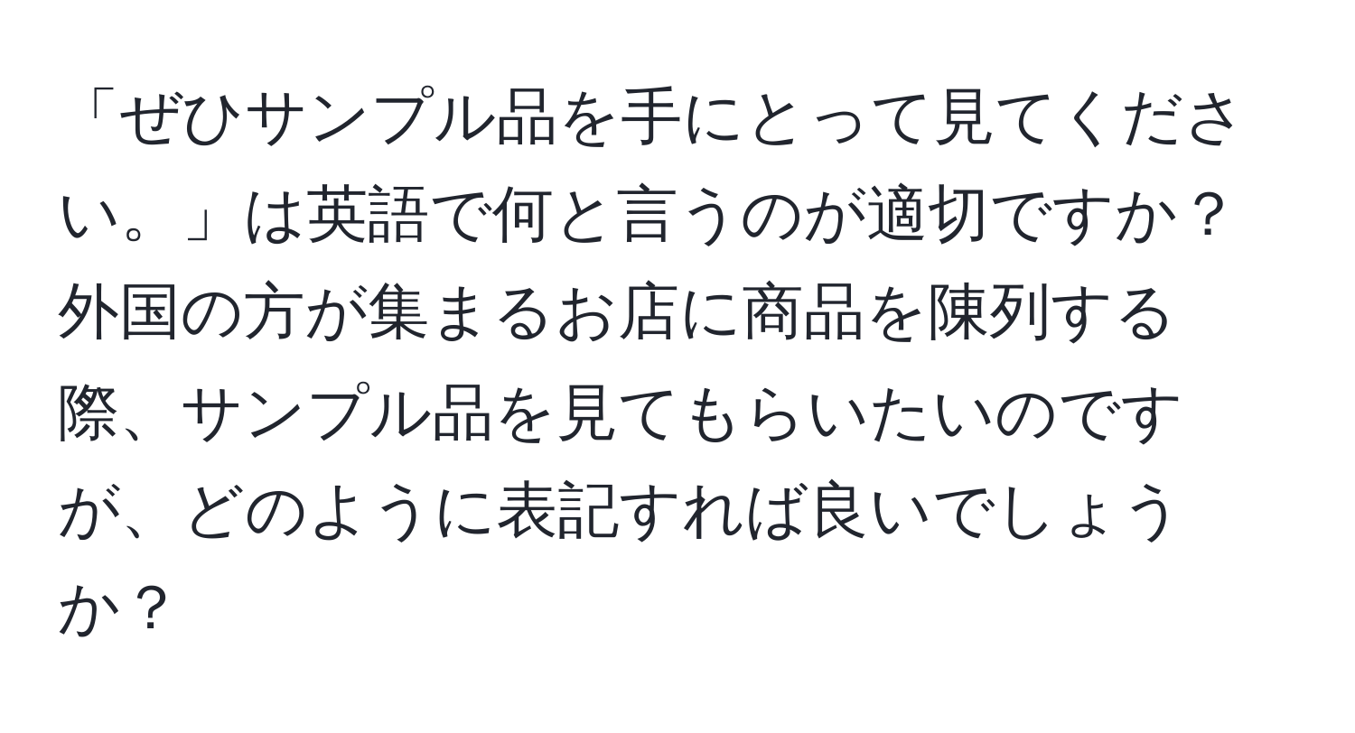 「ぜひサンプル品を手にとって見てください。」は英語で何と言うのが適切ですか？外国の方が集まるお店に商品を陳列する際、サンプル品を見てもらいたいのですが、どのように表記すれば良いでしょうか？