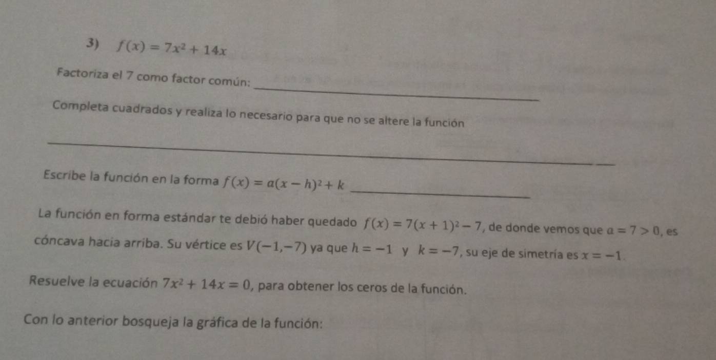 f(x)=7x^2+14x
_ 
Factoriza el 7 como factor común: 
Completa cuadrados y realiza lo necesario para que no se altere la función 
_ 
Escribe la función en la forma f(x)=a(x-h)^2+k _ 
La función en forma estándar te debió haber quedado f(x)=7(x+1)^2-7 , de donde vemos que a=7>0 , es 
cóncava hacia arriba. Su vértice es V(-1,-7) ya que h=-1 y k=-7 , su eje de simetría es x=-1. 
Resuelve la ecuación 7x^2+14x=0 , para obtener los ceros de la función. 
Con lo anterior bosqueja la gráfica de la función: