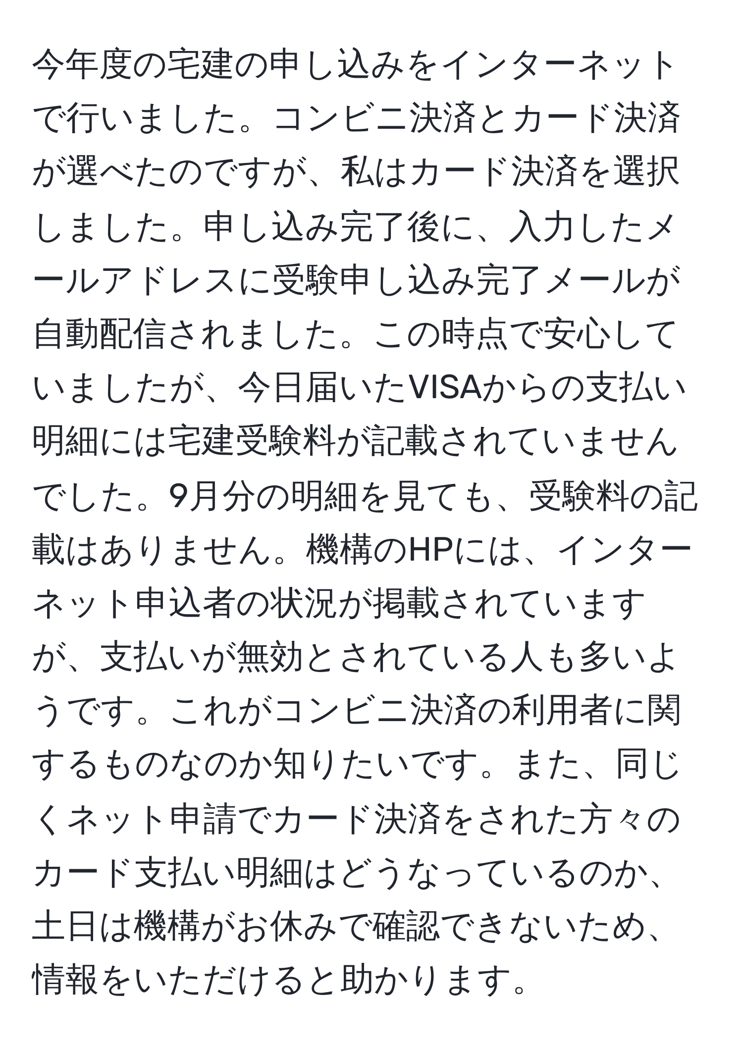 今年度の宅建の申し込みをインターネットで行いました。コンビニ決済とカード決済が選べたのですが、私はカード決済を選択しました。申し込み完了後に、入力したメールアドレスに受験申し込み完了メールが自動配信されました。この時点で安心していましたが、今日届いたVISAからの支払い明細には宅建受験料が記載されていませんでした。9月分の明細を見ても、受験料の記載はありません。機構のHPには、インターネット申込者の状況が掲載されていますが、支払いが無効とされている人も多いようです。これがコンビニ決済の利用者に関するものなのか知りたいです。また、同じくネット申請でカード決済をされた方々のカード支払い明細はどうなっているのか、土日は機構がお休みで確認できないため、情報をいただけると助かります。