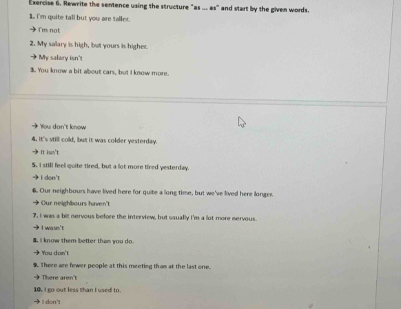 Rewrite the sentence using the structure "as ... as" and start by the given words.
1. I'm quite tall but you are taller.
I'm not
2. My salary is high, but yours is higher.
My salary isn't
3. You know a bit about cars, but I know more.
You don't know
4. It's still cold, but it was colder yesterday.
It isn't
S. I still feel quite tired, but a lot more tired yesterday.
I don't
6. Our neighbours have lived here for quite a long time, but we've lived here longer.
Our neighbours haven't
7. I was a bit nervous before the interview, but usually I'm a lot more nervous.
I wasn't
8. I know them better than you do.
You don't
9. There are fewer people at this meeting than at the last one.
There aren't
10. I go out less than I used to.
I don't