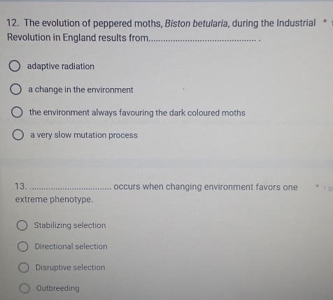 The evolution of peppered moths, Biston betularia, during the Industrial *
Revolution in England results from_
adaptive radiation
a change in the environment
the environment always favouring the dark coloured moths
a very slow mutation process
13. _occurs when changing environment favors one
extreme phenotype.
Stabilizing selection
Directional selection
Disruptive selection
Outbreeding