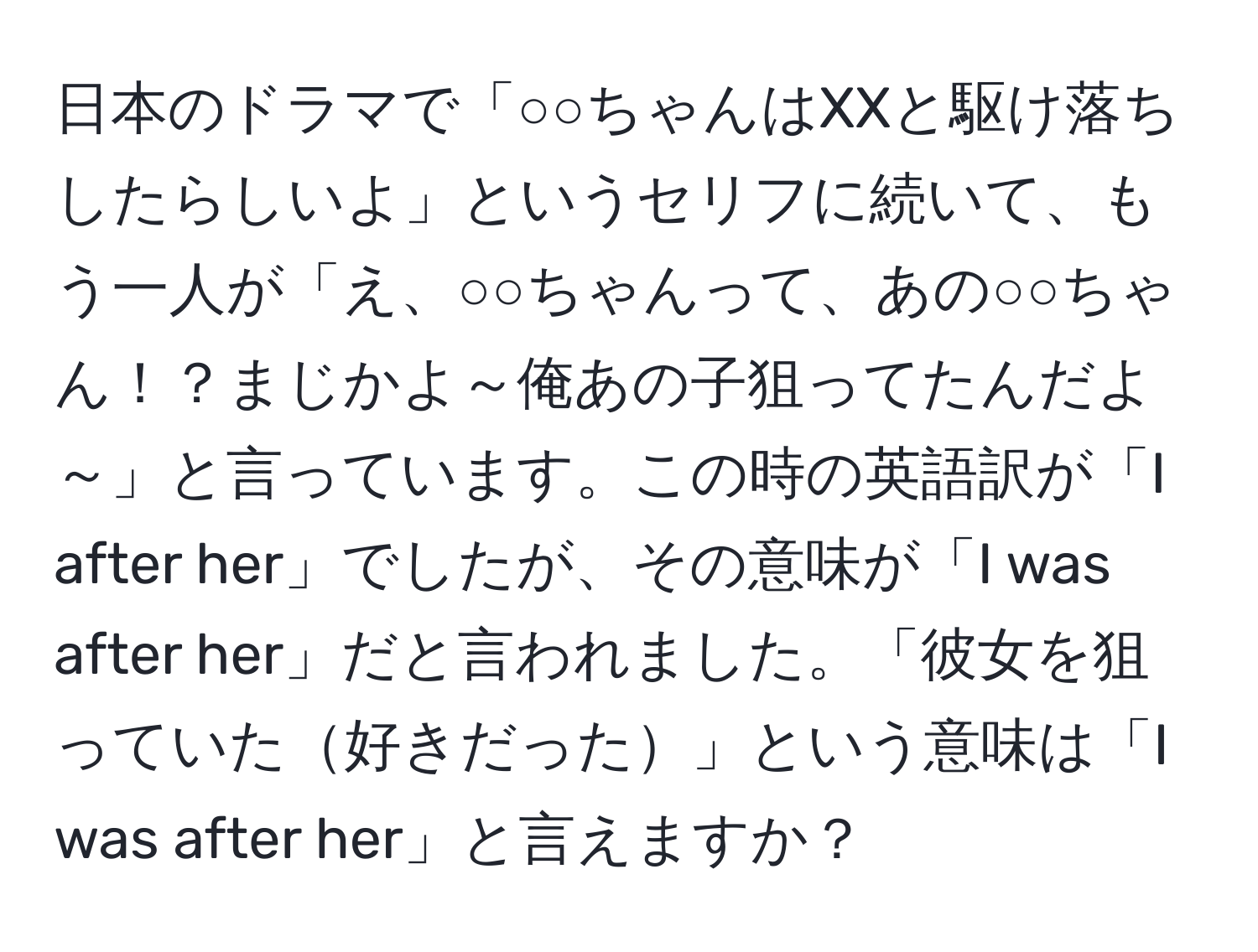 日本のドラマで「○○ちゃんはXXと駆け落ちしたらしいよ」というセリフに続いて、もう一人が「え、○○ちゃんって、あの○○ちゃん！？まじかよ～俺あの子狙ってたんだよ～」と言っています。この時の英語訳が「I after her」でしたが、その意味が「I was after her」だと言われました。「彼女を狙っていた好きだった」という意味は「I was after her」と言えますか？