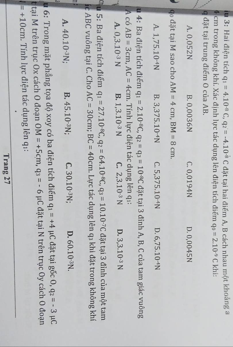 lu 3: Hai điện tích q_1=4.10^(-8)C,q_2=-4.10^(-8)C đặt tại hai điểm A, B cách nhau một khoảng a
4 cm trong không khí. Xác định lực tác dụng lên điện tích điểm q_0=2.10^(-9)C khi:
q đặt tại trung điểm O của AB.
A. 0,052N B. 0,0036N C. 0,0194N D. 0,0045N
q đặt tại M sao cho AM=4cm,BM=8cm.
A. 1,75.10^(-4)N B. 3,375.10^(-4)N C. 5,375.10^(-4)N D. 6,75.10^(-4)N
lu 4: Ba điện tích điểm q_1=2.10^(-8)C,q_2=q_3=10^(-8)C đặt tại 3 đỉnh A, B, C của tam giác vuông
A có AB=3cm,AC=4cm. Tính lực điện tác dụng lên q1:
1 A. 0,3.10^(-3)N B. 1,3.10^(-3)N C. 2,3.10^(-3)N D. 3,3.10^(-3)N
Tu 5: Ba điện tích điểm q_1=27.10^(-8)C,q_2=64.10^(-8)C,q_3=10.10^(-7)C đặt tại 3 đỉnh của một tam
ác ABC vuông tại C. Cho AC=30cm;BC=40cm. Lực tác dụng lên q3 khi đặt trong không khí
η:
A. 40.10^(-3)N; B. 45.10^(-3)N; C. 30.10^(-3)N; D. 60.10^(-3)N.
*u 6: Trong mặt phẳng tọa độ xoy có ba điện tích điểm q_1=+4 C đặt tại gốc 0 q_2=-3 C
t tại M trên trục Ox cách O đoạn OM=+5cm,q_3=-6 C đặt tại N trên trục Oy cách O đoạn
I=+10cm. Tính lực điện tác dụng lên q1:
Trang 27