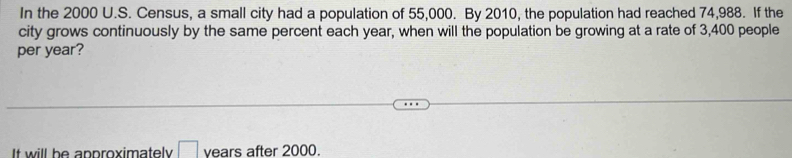 In the 2000 U.S. Census, a small city had a population of 55,000. By 2010, the population had reached 74,988. If the 
city grows continuously by the same percent each year, when will the population be growing at a rate of 3,400 people 
per year? 
It will be approximately □ years after 2000.