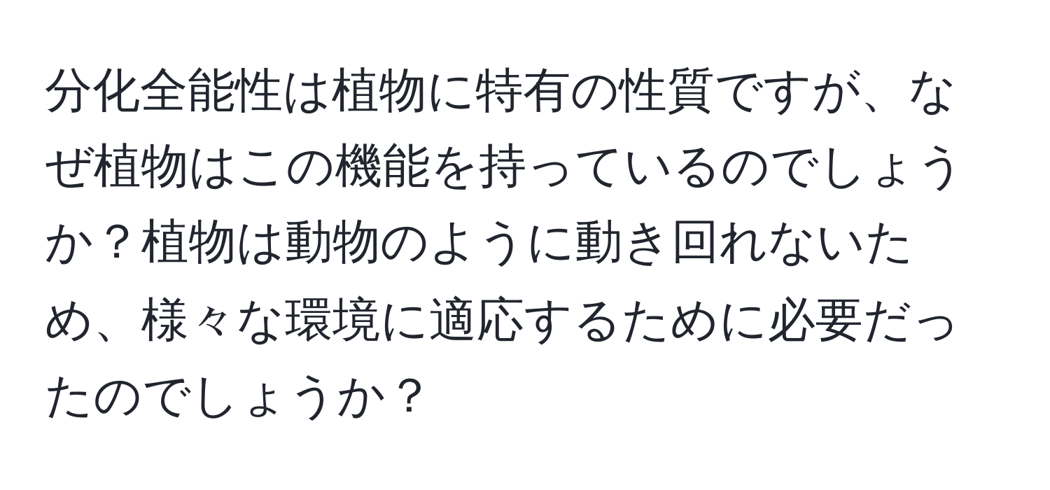 分化全能性は植物に特有の性質ですが、なぜ植物はこの機能を持っているのでしょうか？植物は動物のように動き回れないため、様々な環境に適応するために必要だったのでしょうか？