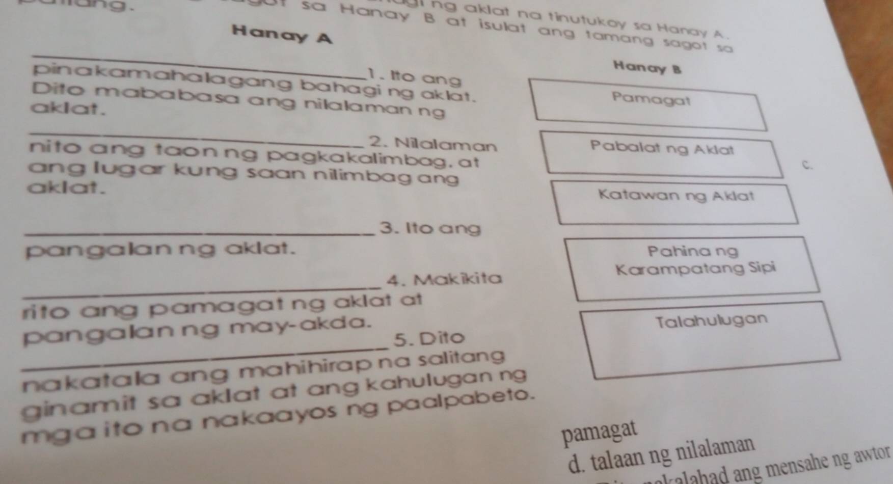 lang. 
g ng aklat na tinutukoy sa Hanay A. 
at sa Hanay B at isulat ang tamang sagot sa 
_Hanay A Hanay B 
1. Ito ang 
pinakamahalagang bahagi ng aklat. 
Pamagat 
Dito mababasa ang nilalaman ng 
akIat. 
_ 
2. Nilalaman Pabalat ng Aklat 
nito ang taonng pagkakalimbag, at 
C. 
ang lugar kung saan nilimbagan 
aklat. Katawan ng Aklat 
_3. Ito ang 
pangalan ng aklat. Pahinang 
Karampatang Sipi 
_ 
4. Makikita 
rito ang pamagat ng aklat at 
pangalan ng may-akda. 
Talahulugan 
_ 
5. Dito 
nakatala ang mahihirap na salitang 
ginamit sa aklat at ang kahulugan ng 
mga ito na nakaayos ng paalpabeto. 
pamagat 
d. talaan ng nilalaman 
alahad ang mensahe ng awtor .