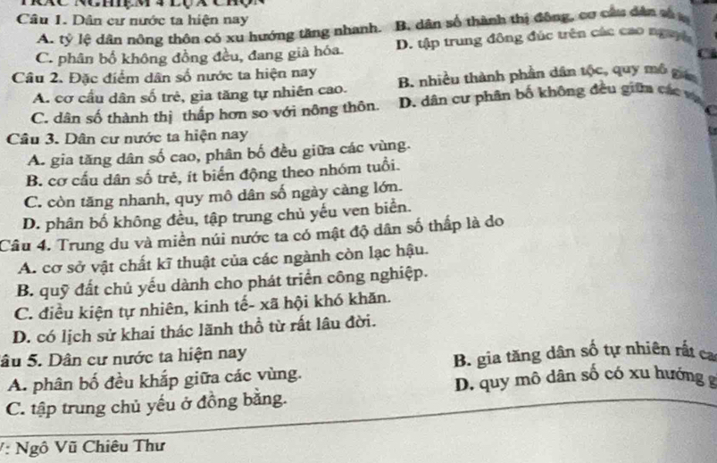 Dân cư nước ta hiện nay
A. tỷ lệ dân nông thôn có xu hướng tăng nhanh. B. dân số thành thị đông, cơ câu dân số
C. phân bố không đồng đều, đang già hóa. D. tập trung đông đúc trên các cao ngayh
Câu 2. Đặc điểm dân số nước ta hiện nay B. nhiều thành phần dân tộc, quy mô gan
A. cơ cầu dân số trẻ, gia tăng tự nhiên cao.
C. dân số thành thị thấp hơn so với nông thôn. D. dân cư phân bố không đều giữa các vụ
C
Câu 3. Dân cư nước ta hiện nay
A. gia tăng dân số cao, phân bố đều giữa các vùng.
B. cơ cấu dân số trẻ, ít biển động theo nhóm tuổi.
C. còn tăng nhanh, quy mô dân số ngày càng lớn.
D. phân bố không đều, tập trung chủ yếu ven biển.
Câu 4. Trung du và miền núi nước ta có mật độ dân số thấp là do
A. cơ sở vật chất kĩ thuật của các ngành còn lạc hậu.
B. quỹ đất chủ yếu dành cho phát triển công nghiệp.
C. điều kiện tự nhiên, kinh tế- xã hội khó khăn.
D. có lịch sử khai thác lãnh thổ từ rất lâu đời.
Sâu 5. Dân cư nước ta hiện nay
A. phân bố đều khắp giữa các vùng. B. gìa tăng dân số tự nhiên rất ca
D. quy mô dân số có xu hướng g
C. tập trung chủ yếu ở đồng băng.
V: Ngô Vũ Chiêu Thư