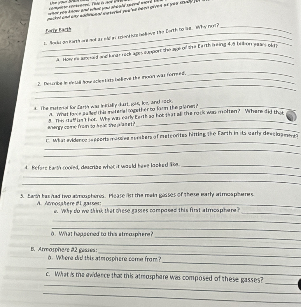 Use your bra 
complete sentences. This is not int n 
what you know and what you should spend more tl 
packet and any additional material you've been given as you study jul 
Early Earth 
_ 
_1. Rocks on Earth are not as old as scientists believe the Earth to be. Why not?_ 
_ 
_A. How do asteroid and lunar rock ages support the age of the Earth being 4.6 billion years old? 
_ 
_ 
_2. Describe in detail how scientists believe the moon was formed. 
3. The material for Earth was initially dust, gas, ice, and rock._ 
A. What force pulled this material together to form the planet? 
B. This stuff isn’t hot. Why was early Earth so hot that all the rock was molten? Where did that 
_energy come from to heat the planet? 
_ 
_ 
C. What evidence supports massive numbers of meteorites hitting the Earth in its early development? 
_ 
_ 
4. Before Earth cooled, describe what it would have looked like._ 
_ 
5. Earth has had two atmospheres. Please list the main gasses of these early atmospheres. 
A. Atmosphere #1 gasses:_ 
a. Why do we think that these gasses composed this first atmosphere?_ 
_ 
_ 
_ 
b. What happened to this atmosphere? 
_ 
_ 
B. Atmosphere #2 gasses: 
_ 
b. Where did this atmosphere come from? 
_ 
_ 
c. What is the evidence that this atmosphere was composed of these gasses?_ 
_