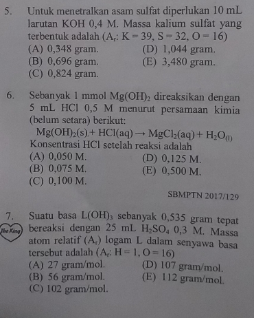 Untuk menetralkan asam sulfat diperlukan 10 mL
larutan KOH 0,4 M. Massa kalium sulfat yang
terbentuk adalah (A_r:K=39, S=32, O=16)
(A) 0,348 gram. (D) 1,044 gram.
(B) 0,696 gram. (E) 3,480 gram.
(C) 0,824 gram.
6. Sebanyak 1 mmol Mg(OH)_2 direaksikan dengan
5 mL HCl 0,5 M menurut persamaan kimia
(belum setara) berikut:
Mg(OH)_2(s)+HCl(aq)to MgCl_2(aq)+H_2O_(l)
Konsentrasi HCl setelah reaksi adalah
(A) 0,050 M. (D) 0,125 M.
(B) 0,075 M. (E) 0,500 M.
(C) 0,100 M.
SBMPTN 2017/129
7. Suatu basa L(OH)_3 sebanyak 0,535 gram tepat
The King bereaksi dengan 25 mL H_2SO_40,3M. . Massa
atom relatif (A_r) logam L dalam senyawa basa
tersebut adalah (A_r:H=1,O=16)
(A) 27 gram/mol. (D) 107 gram/mol.
(B) 56 gram/mol. (E) 112 gram/mol.
(C) 102 gram/mol.