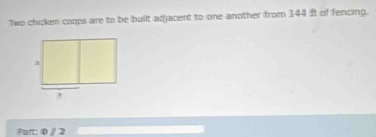 Two chicken coops are to be built adjacent to one another from 144 ft of fencing. 
Part: 0 / 2