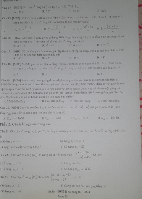 [MĐ2] Cho cấp số cộng (u_n) có u_11+u_11=50. Tính S_29.
A. 1450 B. 725 . C. 1400 . D. 1250 
Câu 15. [MD2] Số hạng tổng quát của một cấp số cộng là u_n=3n+4 với n∈ N^* Gọi S là tổng 11 số
hạng đầu tiên của cấp số cộng đã cho. Mệnh đề nào sau đây đùng?
A. S,= (3^n-1)/2  B. S_n= (7(3^n-1))/2 . C. S_n= (3n^2+5n)/2  D. S_n= (3n^2+11n)/2 .
Câu 16. [MĐ3] Một cấp số cộng có ba số hạng. Biết tổng của chúng bằng 3 và tổng binh phương các số
hạng đó bằng 35. Tim công sai đ của cấp số cộng, biết d<0.
A. d=-4 B. d=-5. C. d=-6. D. d=-7.
Câu 17. [MĐ3] Số đo bốn góc của một tứ giác lập thành một cấp số cộng, trong đó góc lớn nhất là 138°
Tim số đo góc nhỏ nhất của tử giác trên.
A. 38° B. 42° C. 45°. D. 48°.
Câu 18. [MĐ3] Một đa giác lồi có chu vi bằng 120 cm, trong đó cạnh ngắn nhất là 14cm . Biết độ dài
các cạnh của đa giác lập thành cấp số cộng với công sai bằng 5. Tìm số cạnh của đa giác trên.
A. 3 . B. 4 . C. 5 D. 6 .
Cầu 19. [MĐ4] Một cơ sở khoan giếng đưa ra định mức giá như sau: Giá từ mét khoan đầu tiên là
100000 đồng và kể từ mét khoan thứ hai, giá của mỗi mét sau tăng thêm 30000 đồng so với giá của mét
khoan ngay trước đó. Một người muồn kí hợp đồng với cơ sở khoan giếng này để khoan một giếng sâu
20 mét lấy nước dùng cho sinh hoạt của gia đình. Hỏi sau khi hoàn thành việc khoan giếng, gia đình đó
phải thanh toán cho cơ sở khoan giếng số tiền bằng bao nhiêu?
A. 7 700 000 đồng B. 1 5 400 000 đồng. C. 8 000 000 dòng. D. 7 400 000 đồng
Câu 20. [MĐ4] Cho cấp số cộng (u_n) có cōng sai d=-3 và u_2^(2+u_3^2+u_4^2 đạt giá trị nhỏ nhất. Tính
tổng S_100) của 100 số hạng đầu tiên của cấp số cộng đó.
A. S_300=-14650 B. S_100=-14400. C. S_100=-14250. D. S_100=-15450.
Phần 2: Câu trắc nghiệm đúng sai.
Câu 21. Cho cấp số cộng (u_-) , gọi S là tổng A số hạng đầu tiên của nó. Biết S_3=77 và S_12=192 Khi
16:
) Số hạng u_1=5. b) Tongu_1+u_3=14.
:) Công sai của cấp số cộng bằng 3 . d) Sohang u_11=25.
Câu 22. Cho cấp số cộng (u_.) có cōng sai d<0</tex> thoả mǎn beginarrayl u_1+u_t=26 u_2^(2+u_t^2=466endarray).. Khi đó:
) Số hạng u_1=25. b) Công sai d=-3.
) Sổ hạng u_10=-11. d) Số hạng u_2024=-8067.
2âu 23. Cho cấp số cộng (M_n) thoà mān beginarrayl u_1-u_3+u_3=15 u_1+u_6=27endarray.. Khi đó
) Số hạng u_1=21 b) Công sai của cấp số cộng bằng -2 .
Số hạng u_11=-9. d) Số -6048 là số hạng thứ 2024 .
Trang 23