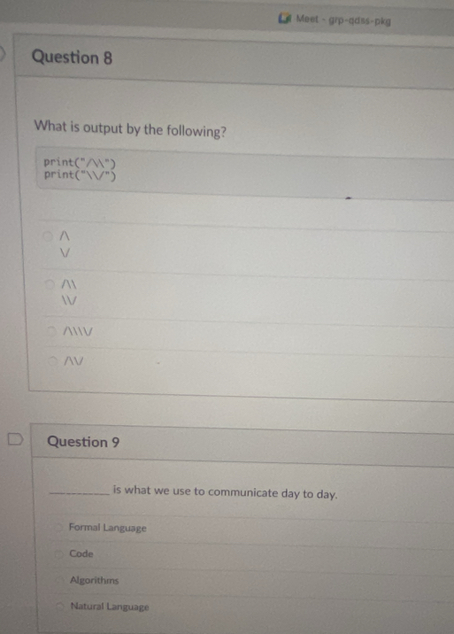 Meet - grp-qdss-pkg
Question 8
What is output by the following?
print (''/W'')
print (''W'')


/W
N
Question 9
_is what we use to communicate day to day.
Formal Language
Code
Algorithms
Natural Language