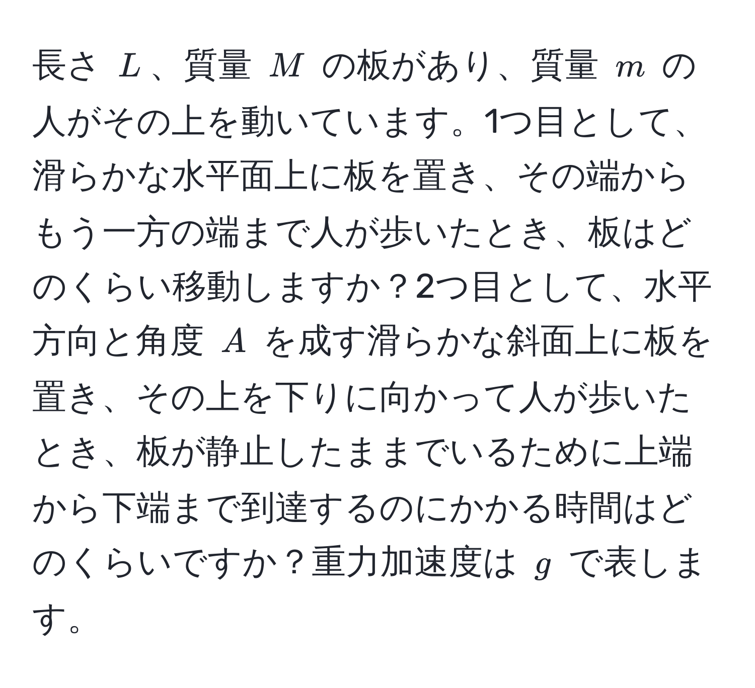 長さ $L$、質量 $M$ の板があり、質量 $m$ の人がその上を動いています。1つ目として、滑らかな水平面上に板を置き、その端からもう一方の端まで人が歩いたとき、板はどのくらい移動しますか？2つ目として、水平方向と角度 $A$ を成す滑らかな斜面上に板を置き、その上を下りに向かって人が歩いたとき、板が静止したままでいるために上端から下端まで到達するのにかかる時間はどのくらいですか？重力加速度は $g$ で表します。