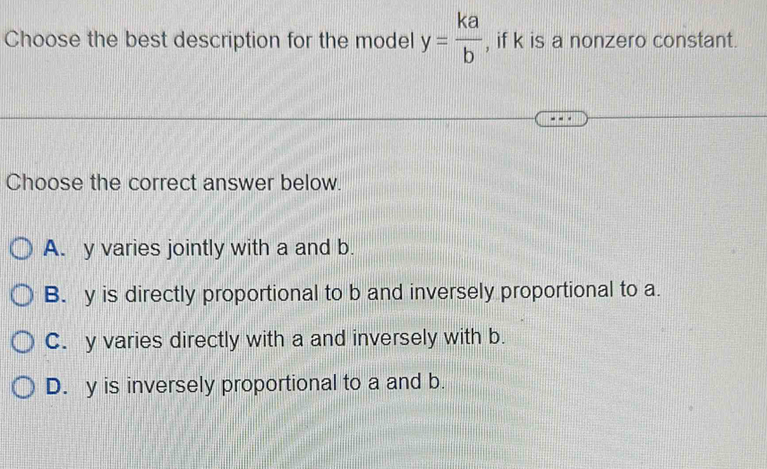 Choose the best description for the model y= ka/b  , if k is a nonzero constant.
Choose the correct answer below.
A. y varies jointly with a and b.
B. y is directly proportional to b and inversely proportional to a.
C. y varies directly with a and inversely with b.
D. y is inversely proportional to a and b.